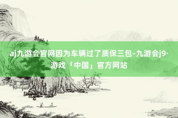 aj九游会官网因为车辆过了质保三包-九游会j9·游戏「中国」官方网站