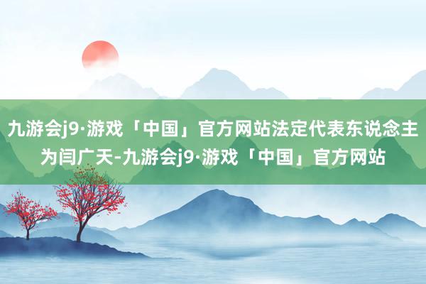 九游会j9·游戏「中国」官方网站法定代表东说念主为闫广天-九游会j9·游戏「中国」官方网站