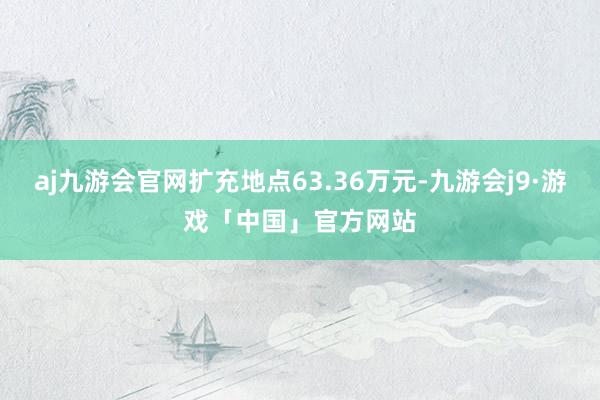 aj九游会官网扩充地点63.36万元-九游会j9·游戏「中国」官方网站