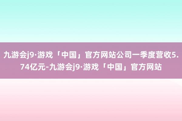 九游会j9·游戏「中国」官方网站公司一季度营收5.74亿元-九游会j9·游戏「中国」官方网站