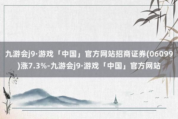 九游会j9·游戏「中国」官方网站招商证券(06099)涨7.3%-九游会j9·游戏「中国」官方网站