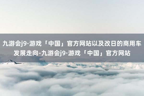 九游会j9·游戏「中国」官方网站以及改日的商用车发展走向-九游会j9·游戏「中国」官方网站