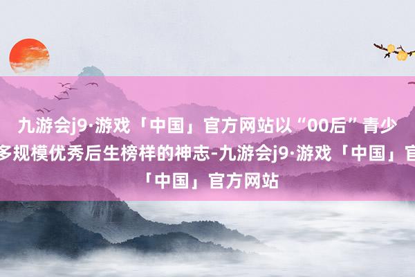 九游会j9·游戏「中国」官方网站以“00后”青少年对话多规模优秀后生榜样的神志-九游会j9·游戏「中国」官方网站