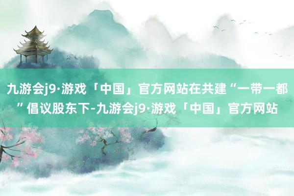 九游会j9·游戏「中国」官方网站在共建“一带一都”倡议股东下-九游会j9·游戏「中国」官方网站