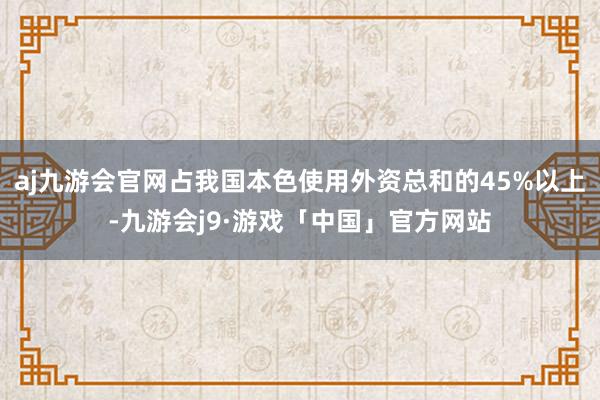 aj九游会官网占我国本色使用外资总和的45%以上-九游会j9·游戏「中国」官方网站