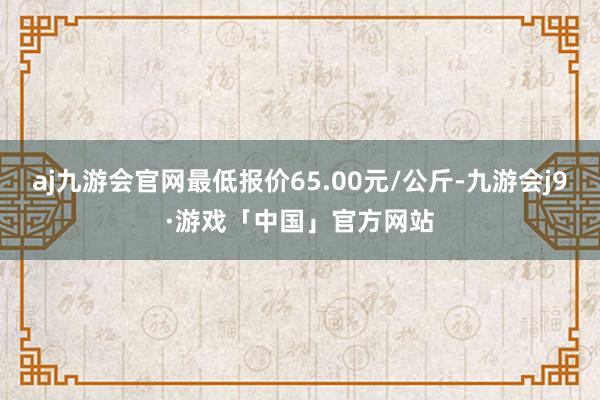 aj九游会官网最低报价65.00元/公斤-九游会j9·游戏「中国」官方网站