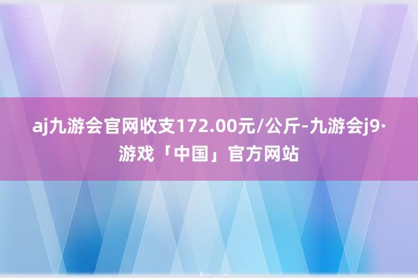 aj九游会官网收支172.00元/公斤-九游会j9·游戏「中国」官方网站