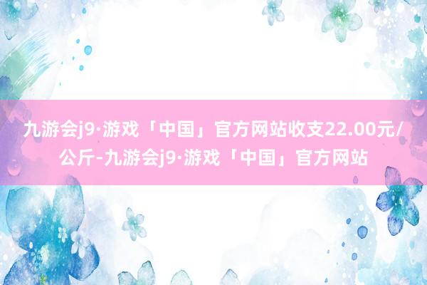 九游会j9·游戏「中国」官方网站收支22.00元/公斤-九游会j9·游戏「中国」官方网站