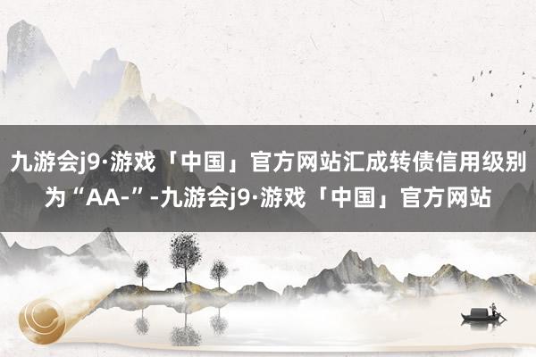 九游会j9·游戏「中国」官方网站汇成转债信用级别为“AA-”-九游会j9·游戏「中国」官方网站