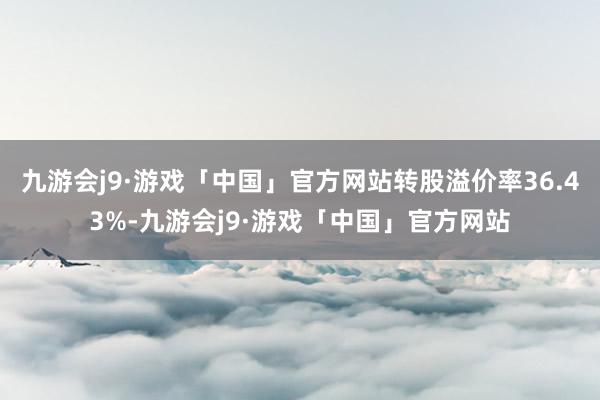 九游会j9·游戏「中国」官方网站转股溢价率36.43%-九游会j9·游戏「中国」官方网站