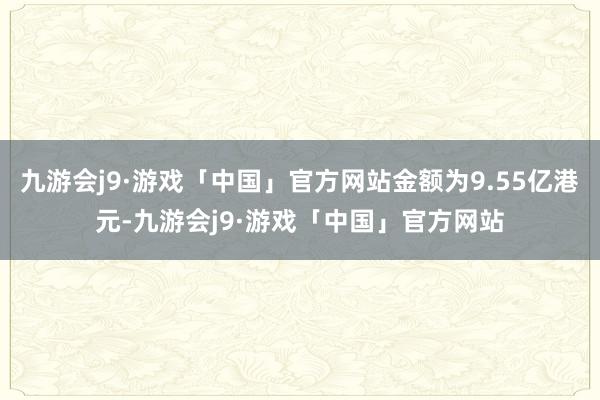 九游会j9·游戏「中国」官方网站金额为9.55亿港元-九游会j9·游戏「中国」官方网站