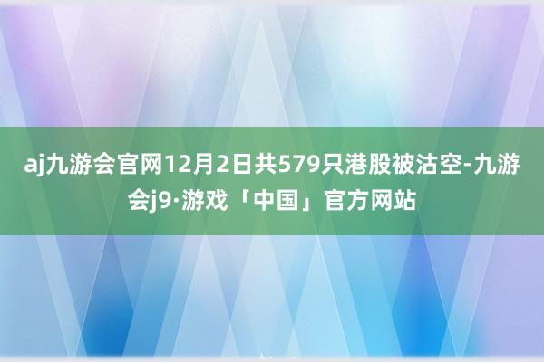 aj九游会官网12月2日共579只港股被沽空-九游会j9·游戏「中国」官方网站