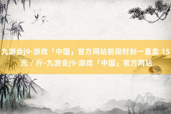 九游会j9·游戏「中国」官方网站前段时刻一直卖 15 元 / 斤-九游会j9·游戏「中国」官方网站