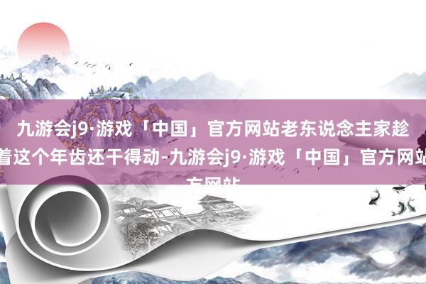 九游会j9·游戏「中国」官方网站老东说念主家趁着这个年齿还干得动-九游会j9·游戏「中国」官方网站