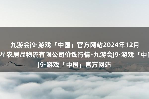 九游会j9·游戏「中国」官方网站2024年12月5日蚌埠海吉星农居品物流有限公司价钱行情-九游会j9·游戏「中国」官方网站