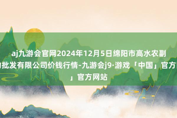 aj九游会官网2024年12月5日绵阳市高水农副产物批发有限公司价钱行情-九游会j9·游戏「中国」官方网站