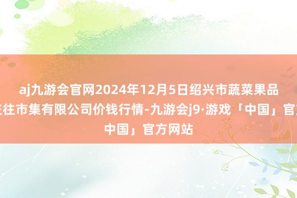 aj九游会官网2024年12月5日绍兴市蔬菜果品批发交往市集有限公司价钱行情-九游会j9·游戏「中国」官方网站