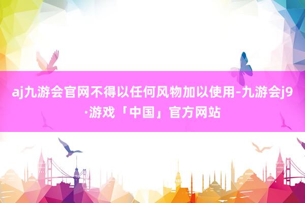 aj九游会官网不得以任何风物加以使用-九游会j9·游戏「中国」官方网站