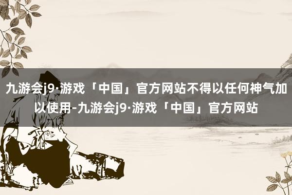 九游会j9·游戏「中国」官方网站不得以任何神气加以使用-九游会j9·游戏「中国」官方网站