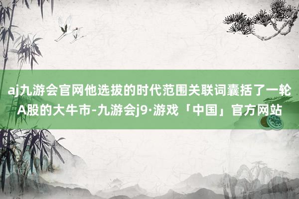 aj九游会官网他选拔的时代范围关联词囊括了一轮A股的大牛市-九游会j9·游戏「中国」官方网站