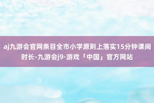 aj九游会官网条目全市小学原则上落实15分钟课间时长-九游会j9·游戏「中国」官方网站