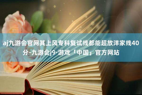 aj九游会官网其上风专科复试线都能超放洋家线40分-九游会j9·游戏「中国」官方网站