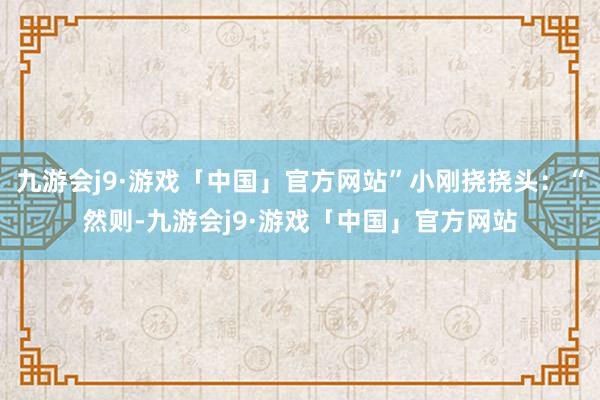 九游会j9·游戏「中国」官方网站”小刚挠挠头：“然则-九游会j9·游戏「中国」官方网站