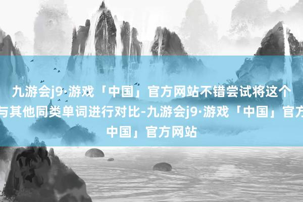 九游会j9·游戏「中国」官方网站不错尝试将这个单词与其他同类单词进行对比-九游会j9·游戏「中国」官方网站