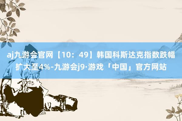 aj九游会官网【10：49】韩国科斯达克指数跌幅扩大至4%-九游会j9·游戏「中国」官方网站