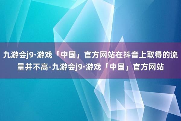 九游会j9·游戏「中国」官方网站在抖音上取得的流量并不高-九游会j9·游戏「中国」官方网站