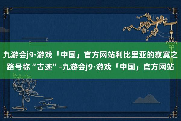 九游会j9·游戏「中国」官方网站利比里亚的寂寞之路号称“古迹”-九游会j9·游戏「中国」官方网站