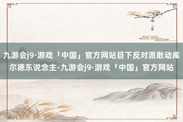 九游会j9·游戏「中国」官方网站目下反对派敢动库尔德东说念主-九游会j9·游戏「中国」官方网站