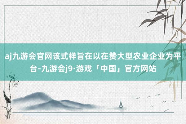 aj九游会官网该式样旨在以在赞大型农业企业为平台-九游会j9·游戏「中国」官方网站