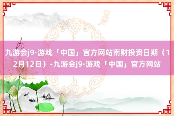 九游会j9·游戏「中国」官方网站南财投资日期（12月12日）-九游会j9·游戏「中国」官方网站