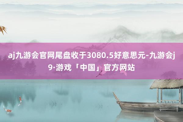 aj九游会官网尾盘收于3080.5好意思元-九游会j9·游戏「中国」官方网站