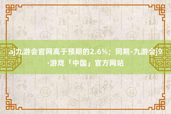 aj九游会官网高于预期的2.6%；同期-九游会j9·游戏「中国」官方网站