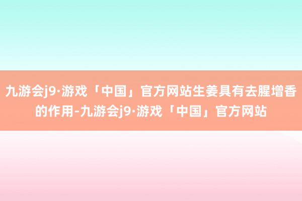 九游会j9·游戏「中国」官方网站生姜具有去腥增香的作用-九游会j9·游戏「中国」官方网站