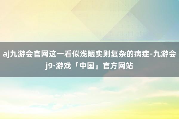 aj九游会官网这一看似浅陋实则复杂的病症-九游会j9·游戏「中国」官方网站