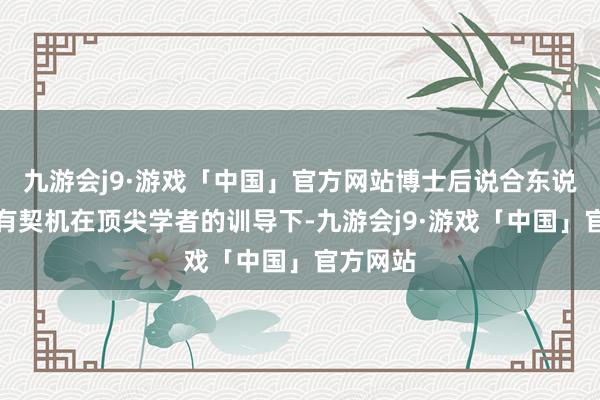 九游会j9·游戏「中国」官方网站博士后说合东说念主员有契机在顶尖学者的训导下-九游会j9·游戏「中国」官方网站