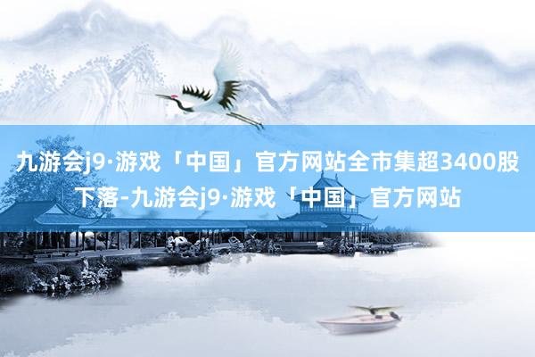 九游会j9·游戏「中国」官方网站全市集超3400股下落-九游会j9·游戏「中国」官方网站