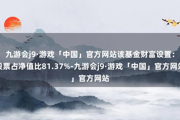 九游会j9·游戏「中国」官方网站该基金财富设置：股票占净值比81.37%-九游会j9·游戏「中国」官方网站