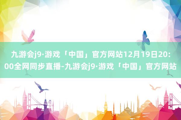 九游会j9·游戏「中国」官方网站12月19日20:00全网同步直播-九游会j9·游戏「中国」官方网站