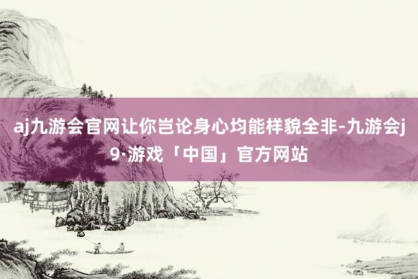 aj九游会官网让你岂论身心均能样貌全非-九游会j9·游戏「中国」官方网站