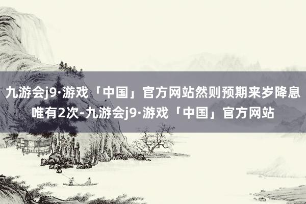 九游会j9·游戏「中国」官方网站然则预期来岁降息唯有2次-九游会j9·游戏「中国」官方网站