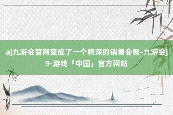 aj九游会官网变成了一个精深的销售会聚-九游会j9·游戏「中国」官方网站