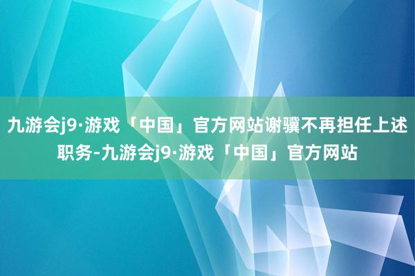 九游会j9·游戏「中国」官方网站谢骥不再担任上述职务-九游会j9·游戏「中国」官方网站