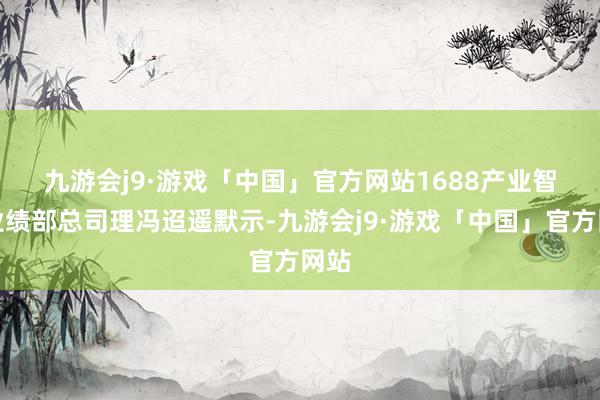 九游会j9·游戏「中国」官方网站　　1688产业智联业绩部总司理冯迢遥默示-九游会j9·游戏「中国」官方网站