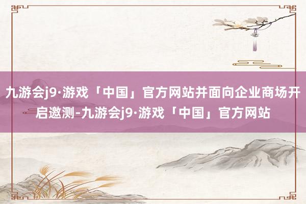 九游会j9·游戏「中国」官方网站并面向企业商场开启邀测-九游会j9·游戏「中国」官方网站