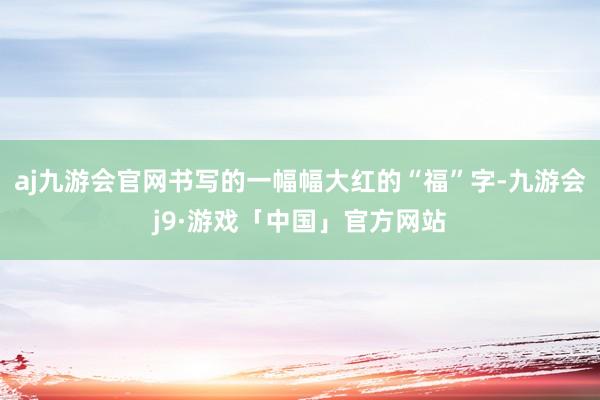 aj九游会官网书写的一幅幅大红的“福”字-九游会j9·游戏「中国」官方网站