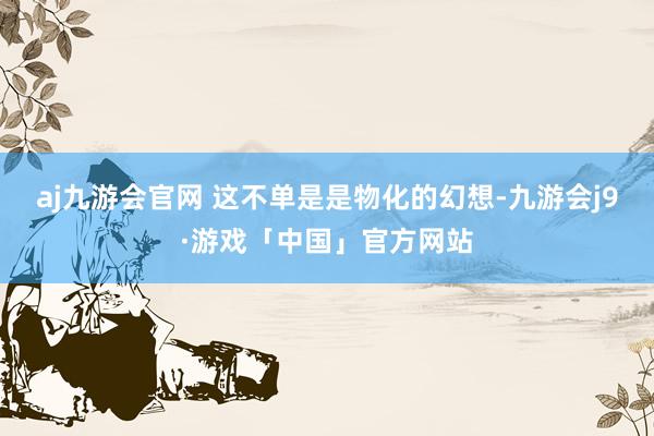 aj九游会官网 这不单是是物化的幻想-九游会j9·游戏「中国」官方网站